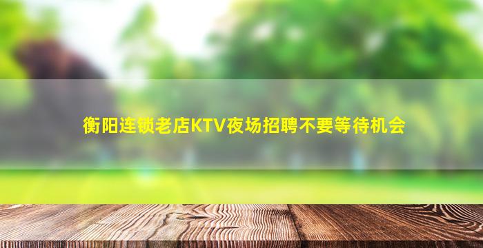 衡阳连锁老店KTV夜场招聘不要等待机会